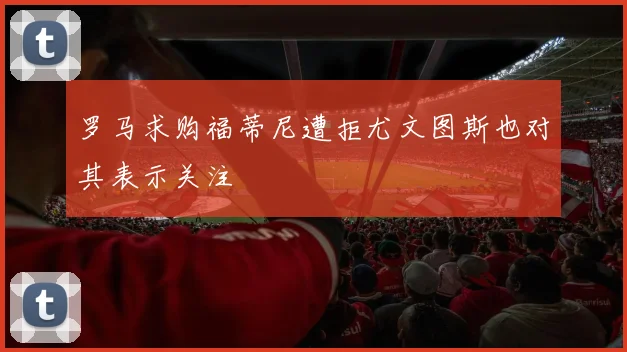 罗马求购福蒂尼遭拒尤文图斯也对其表示关注