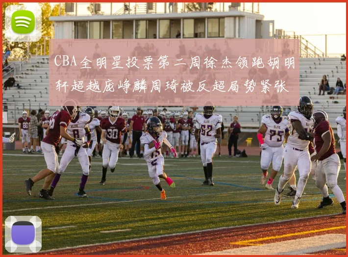 CBA全明星投票第二周徐杰领跑胡明轩超越庞峥麟周琦被反超局势紧张