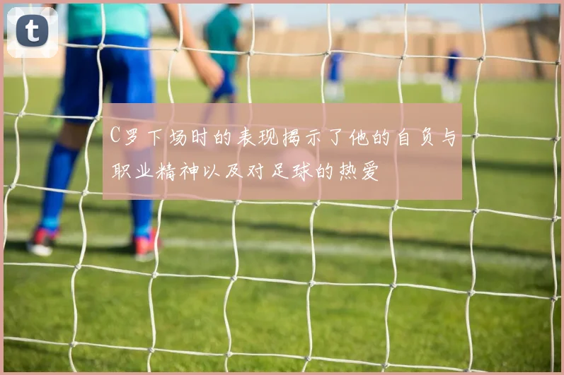 C罗下场时的表现揭示了他的自负与职业精神以及对足球的热爱
