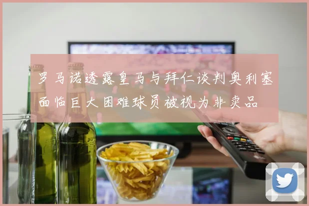 罗马诺透露皇马与拜仁谈判奥利塞面临巨大困难球员被视为非卖品