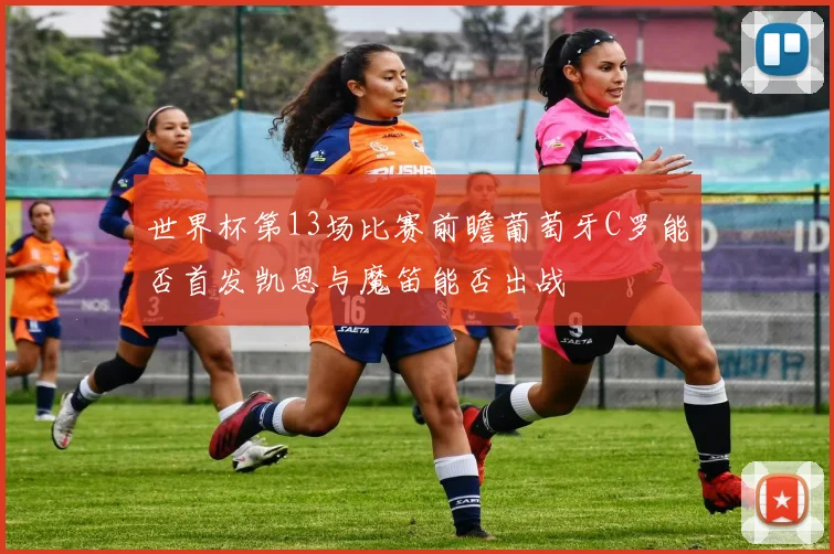 世界杯第13场比赛前瞻葡萄牙C罗能否首发凯恩与魔笛能否出战