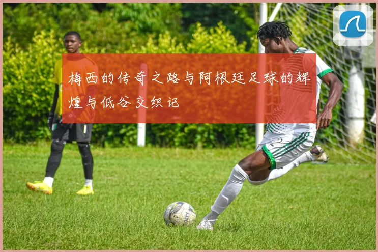 梅西的传奇之路与阿根廷足球的辉煌与低谷交织记