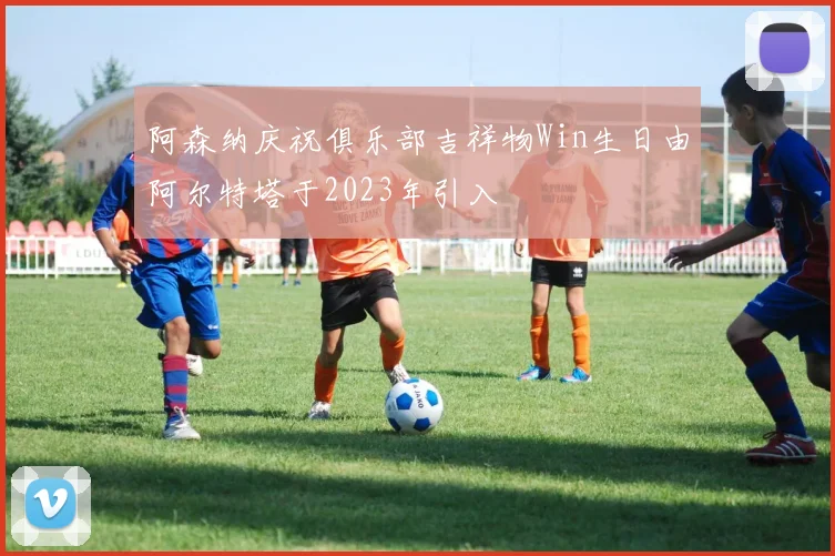 阿森纳庆祝俱乐部吉祥物Win生日由阿尔特塔于2023年引入