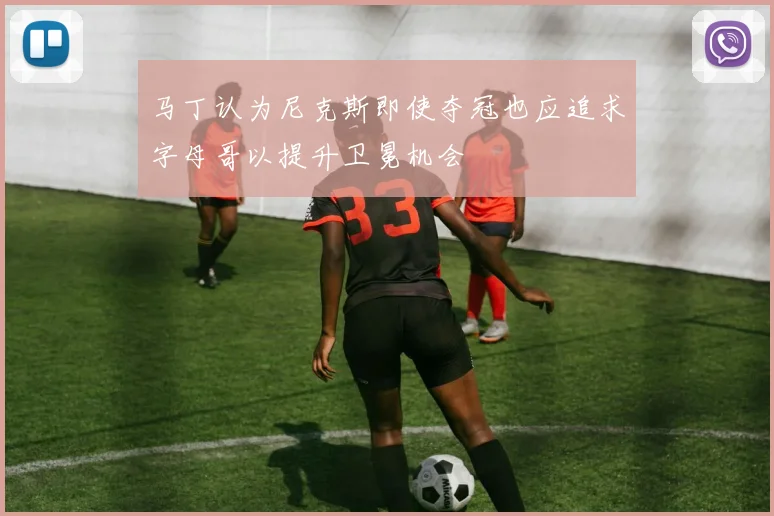 马丁认为尼克斯即使夺冠也应追求字母哥以提升卫冕机会