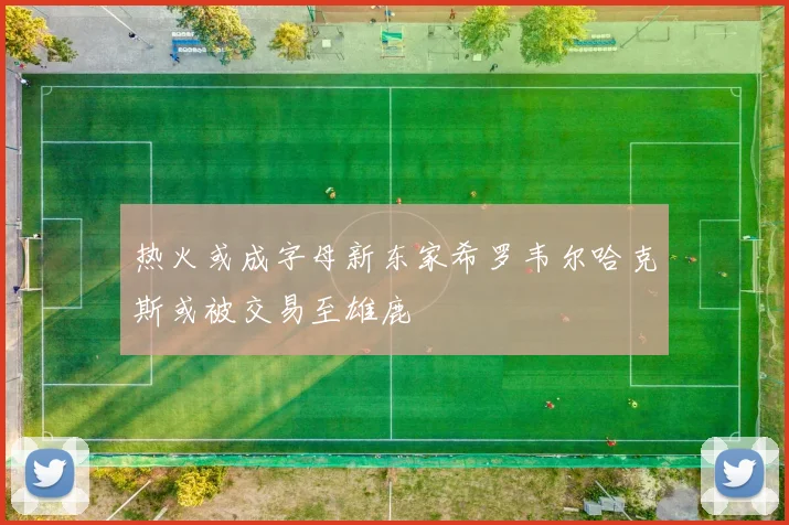 热火或成字母新东家希罗韦尔哈克斯或被交易至雄鹿