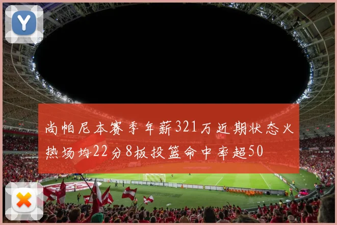 尚帕尼本赛季年薪321万近期状态火热场均22分8板投篮命中率超50
