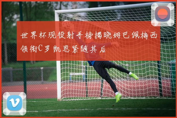 世界杯现役射手榜揭晓姆巴佩梅西领衔C罗凯恩紧随其后