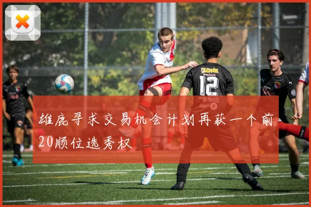 雄鹿寻求交易机会计划再获一个前20顺位选秀权