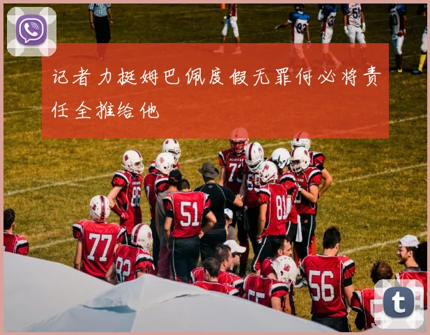 记者力挺姆巴佩度假无罪何必将责任全推给他