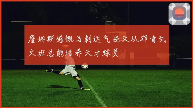 詹姆斯感慨马刺运气逆天从邓肯到文班总能培养天才球员