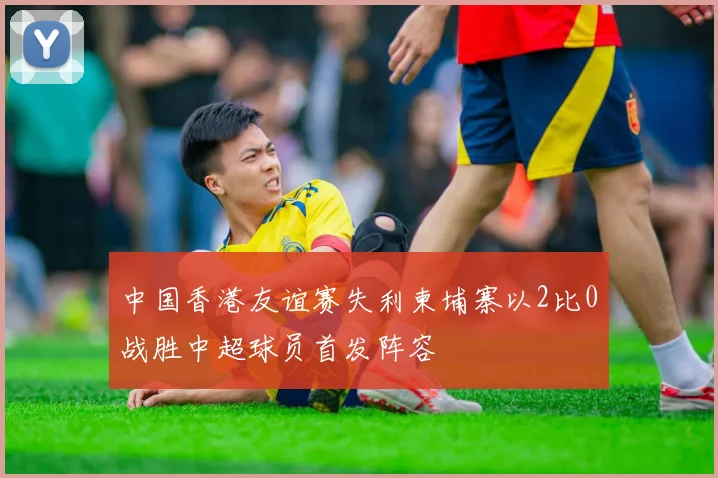 中国香港友谊赛失利柬埔寨以2比0战胜中超球员首发阵容